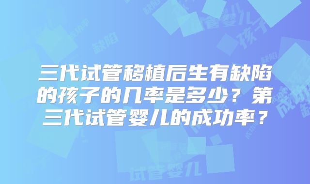 三代试管移植后生有缺陷的孩子的几率是多少？第三代试管婴儿的成功率？