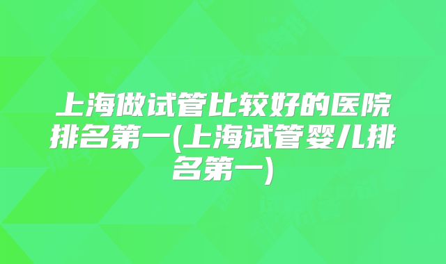 上海做试管比较好的医院排名第一(上海试管婴儿排名第一)