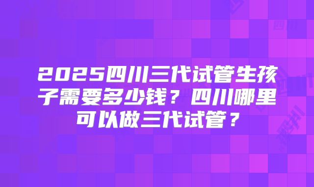 2025四川三代试管生孩子需要多少钱？四川哪里可以做三代试管？