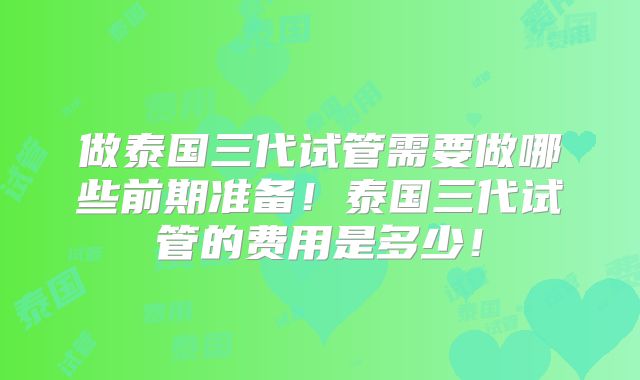 做泰国三代试管需要做哪些前期准备!泰国三代试管的费用是多少!