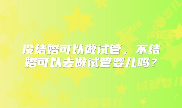 没结婚可以做试管,不结婚可以去做试管婴儿吗?