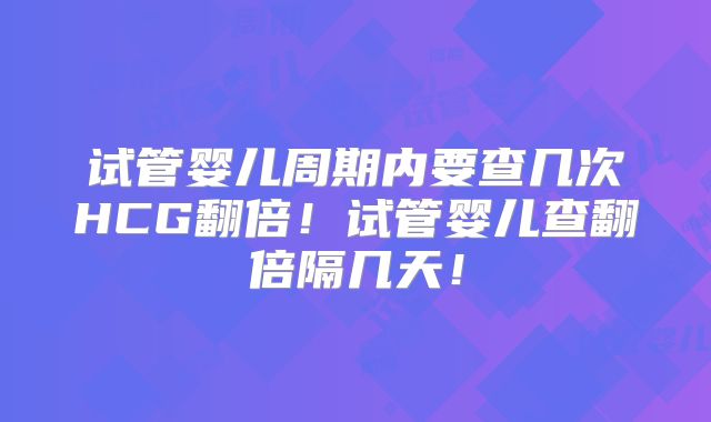 试管婴儿周期内要查几次HCG翻倍!试管婴儿查翻倍隔几天!