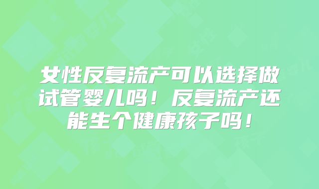 女性反复流产可以选择做试管婴儿吗！反复流产还能生个健康孩子吗！