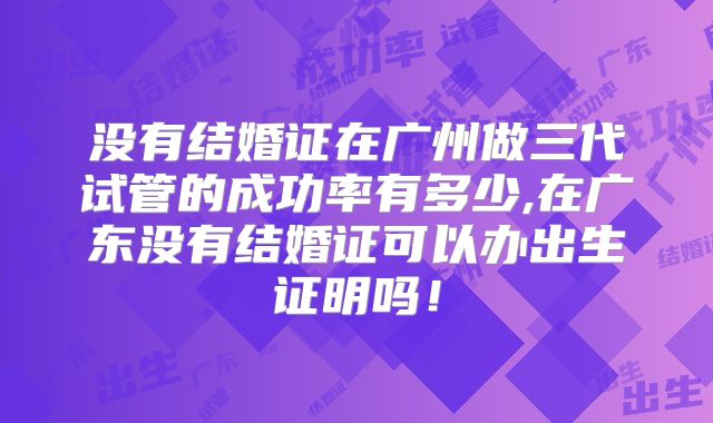 没有结婚证在广州做三代试管的成功率有多少,在广东没有结婚证可以办出生证明吗！