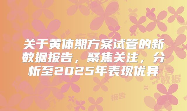 关于黄体期方案试管的新数据报告,聚焦关注,分析至2025年表现优异
