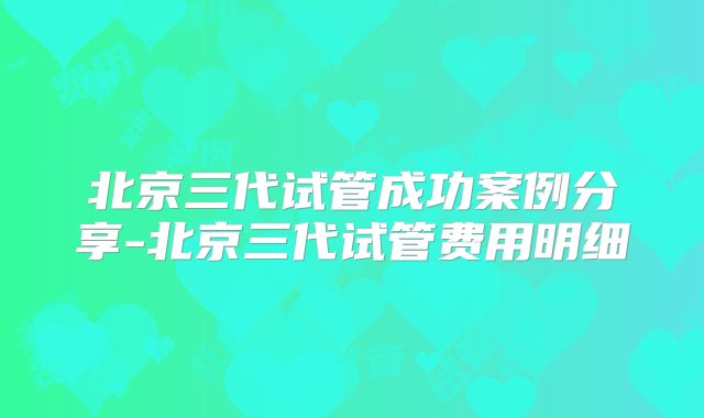 北京三代试管成功案例分享-北京三代试管费用明细