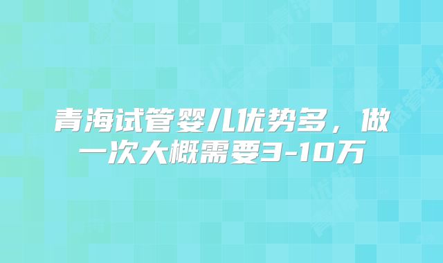 青海试管婴儿优势多,做一次大概需要3-10万