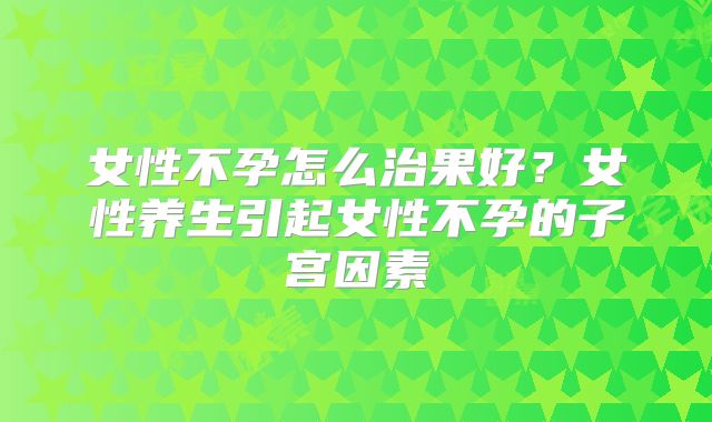 女性不孕怎么治果好?女性养生引起女性不孕的子宫因素