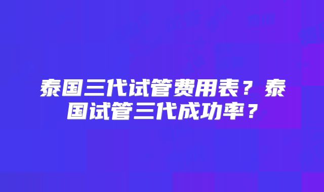 泰国三代试管费用表？泰国试管三代成功率？