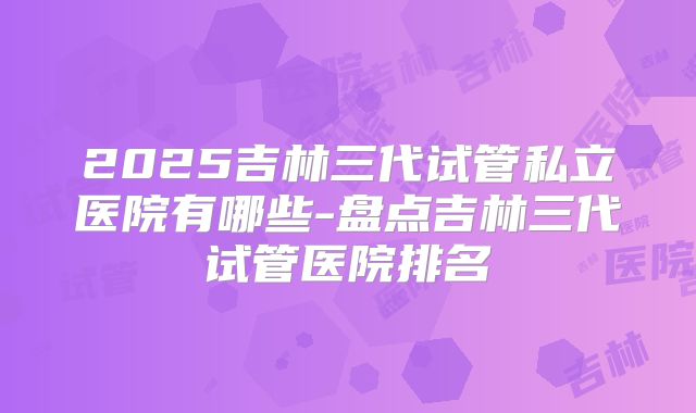 2025吉林三代试管私立医院有哪些-盘点吉林三代试管医院排名