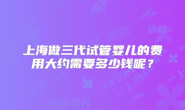 上海做三代试管婴儿的费用大约需要多少钱呢?