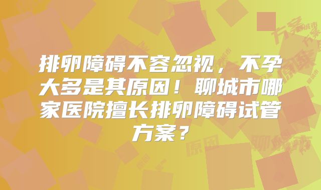 排卵障碍不容忽视,不孕大多是其原因!聊城市哪家医院擅长排卵障碍试管方案?