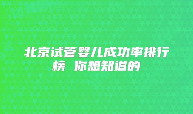 北京试管婴儿成功率排行榜 你想知道的