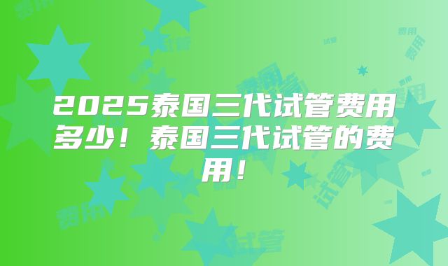 2025泰国三代试管费用多少!泰国三代试管的费用!