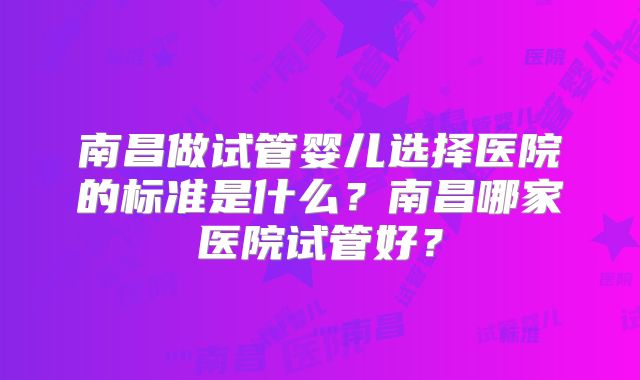南昌做试管婴儿选择医院的标准是什么?南昌哪家医院试管好?
