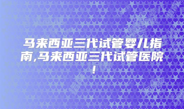 马来西亚三代试管婴儿指南,马来西亚三代试管医院!