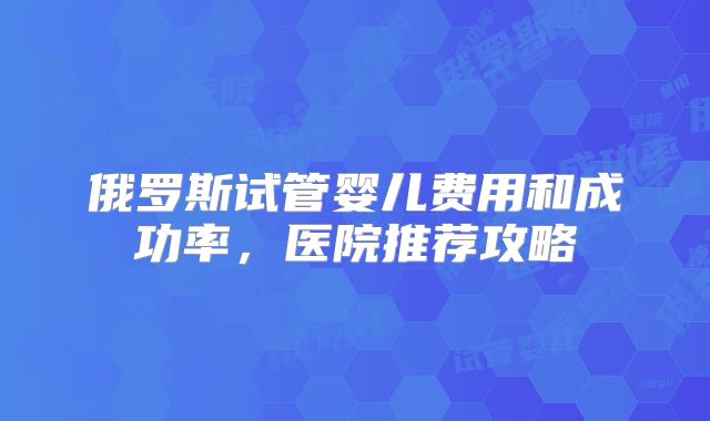 俄罗斯试管婴儿费用和成功率，医院推荐攻略