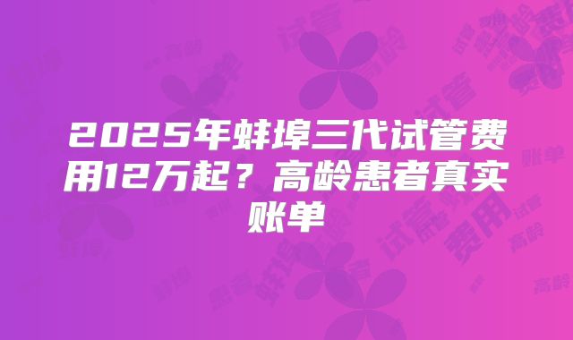 2025年蚌埠三代试管费用12万起?高龄患者真实账单