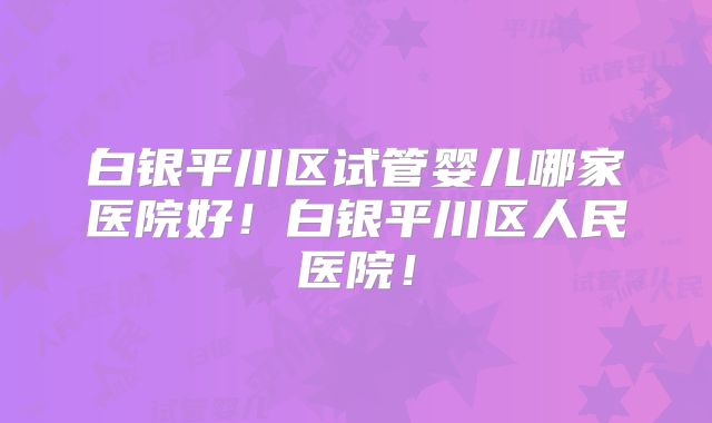 白银平川区试管婴儿哪家医院好！白银平川区人民医院！