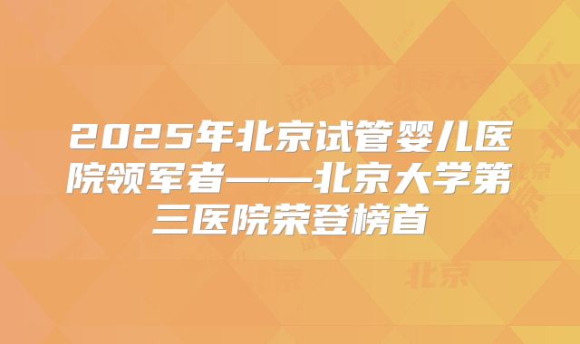 2025年北京试管婴儿医院领军者——北京大学第三医院荣登榜首