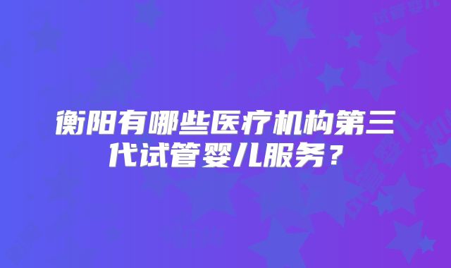 衡阳有哪些医疗机构第三代试管婴儿服务？
