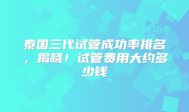 泰国三代试管成功率排名，揭晓！试管费用大约多少钱