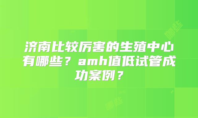 济南比较厉害的生殖中心有哪些?amh值低试管成功案例?