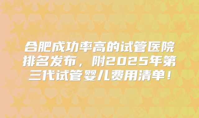 合肥成功率高的试管医院排名发布,附2025年第三代试管婴儿费用清单!