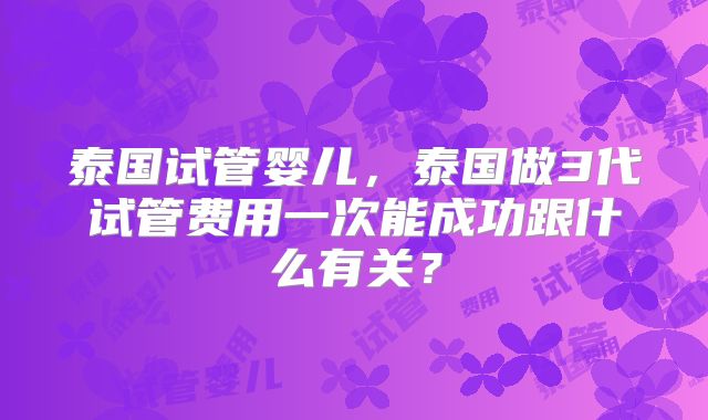 泰国试管婴儿,泰国做3代试管费用一次能成功跟什么有关?