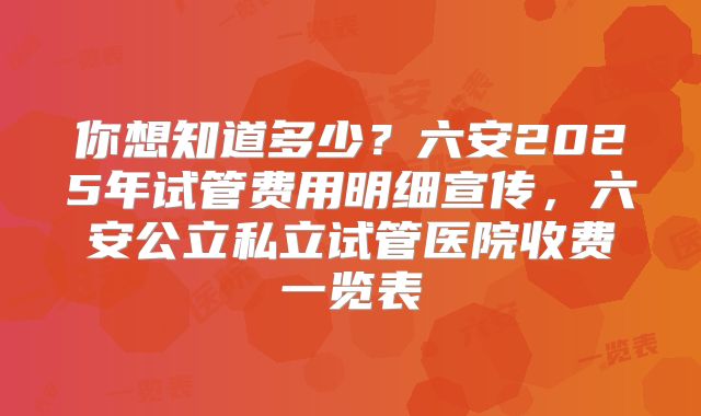 你想知道多少?六安2025年试管费用明细宣传,六安公立私立试管医院收费一览表