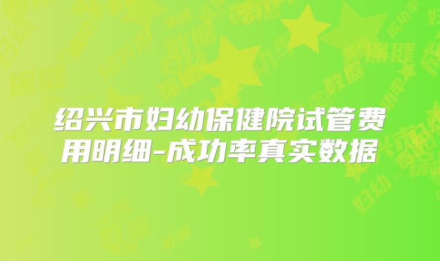 绍兴市妇幼保健院试管费用明细-成功率真实数据
