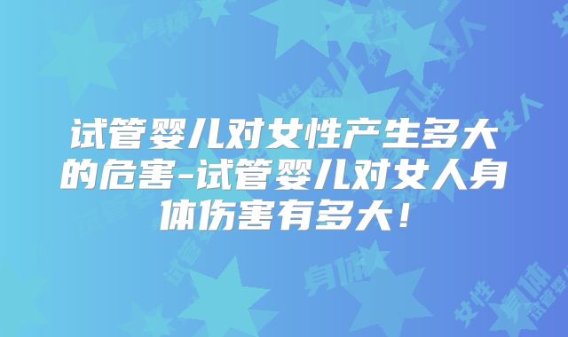 试管婴儿对女性产生多大的危害-试管婴儿对女人身体伤害有多大!