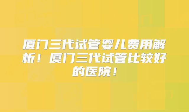 厦门三代试管婴儿费用解析!厦门三代试管比较好的医院!