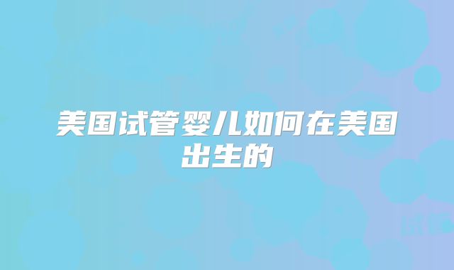 美国试管婴儿如何在美国出生的