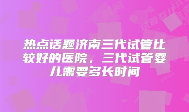 热点话题济南三代试管比较好的医院,三代试管婴儿需要多长时间