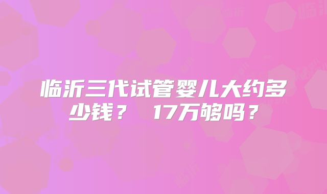 临沂三代试管婴儿大约多少钱? 17万够吗?