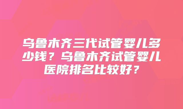 乌鲁木齐三代试管婴儿多少钱?乌鲁木齐试管婴儿医院排名比较好?