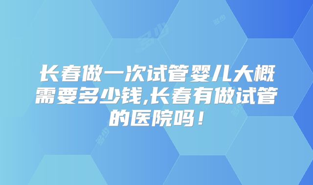 长春做一次试管婴儿大概需要多少钱,长春有做试管的医院吗!
