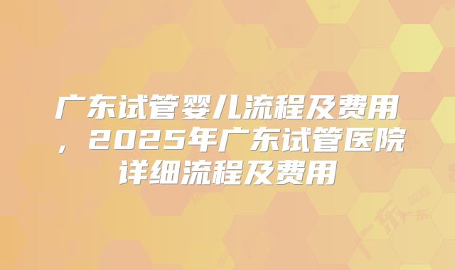 广东试管婴儿流程及费用，2025年广东试管医院详细流程及费用
