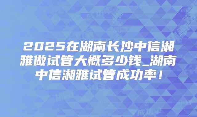 2025在湖南长沙中信湘雅做试管大概多少钱_湖南中信湘雅试管成功率!