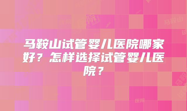 马鞍山试管婴儿医院哪家好？怎样选择试管婴儿医院？