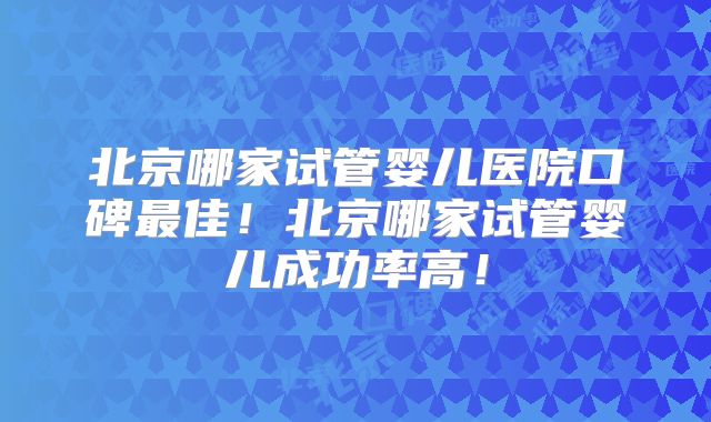 北京哪家试管婴儿医院口碑最佳！北京哪家试管婴儿成功率高！