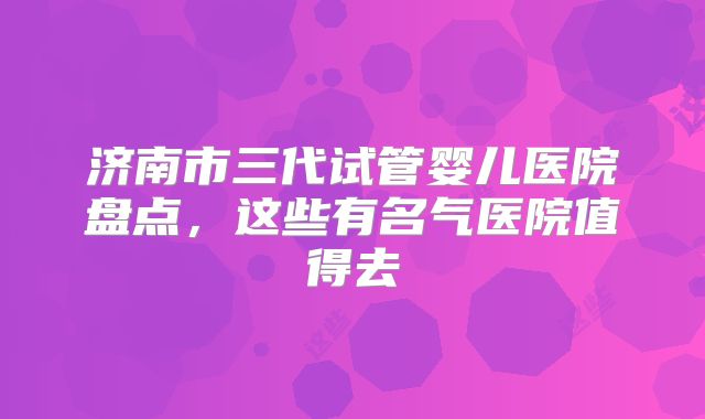 济南市三代试管婴儿医院盘点，这些有名气医院值得去
