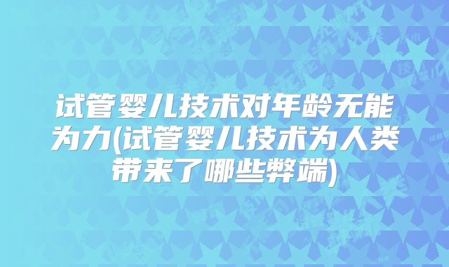 试管婴儿技术对年龄无能为力(试管婴儿技术为人类带来了哪些弊端)