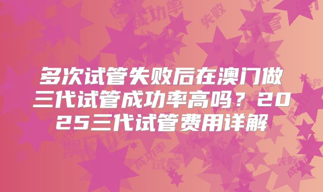 多次试管失败后在澳门做三代试管成功率高吗？2025三代试管费用详解
