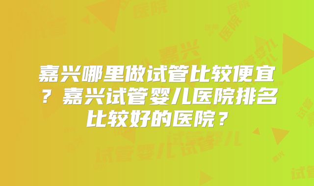 嘉兴哪里做试管比较便宜?嘉兴试管婴儿医院排名比较好的医院?