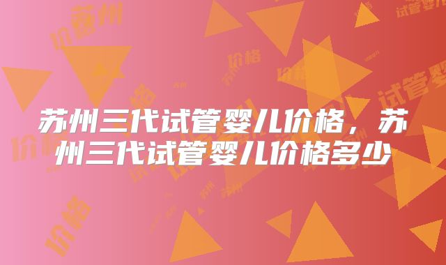 苏州三代试管婴儿价格,苏州三代试管婴儿价格多少