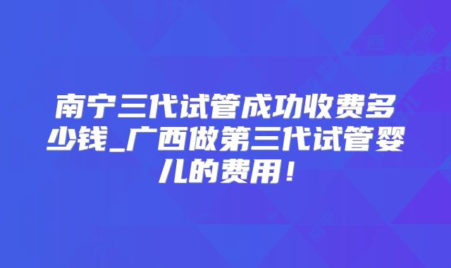 南宁三代试管成功收费多少钱_广西做第三代试管婴儿的费用！