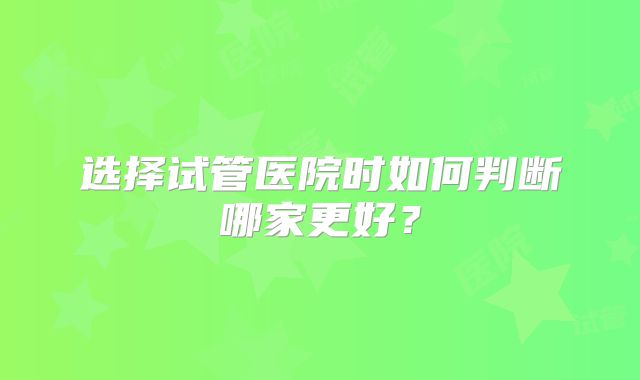 选择试管医院时如何判断哪家更好?