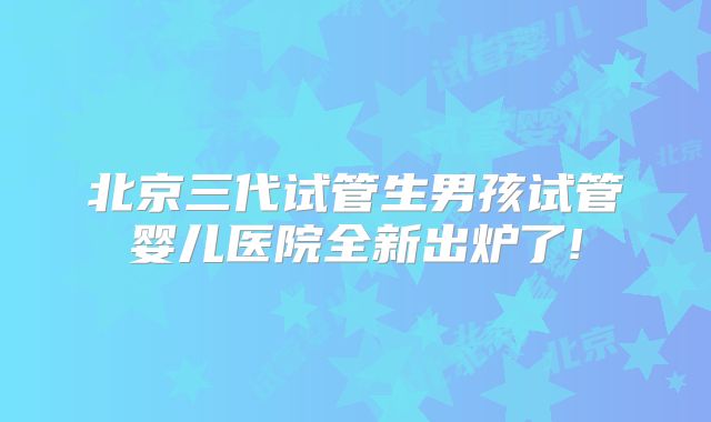 北京三代试管生男孩试管婴儿医院全新出炉了!